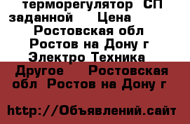 терморегулятор  СП заданной t › Цена ­ 1 500 - Ростовская обл., Ростов-на-Дону г. Электро-Техника » Другое   . Ростовская обл.,Ростов-на-Дону г.